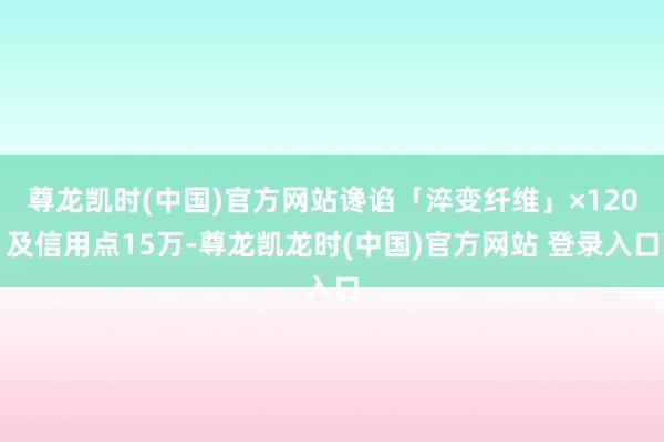 尊龙凯时(中国)官方网站谗谄「淬变纤维」×120及信用点15万-尊龙凯龙时(中国)官方网站 登录入口