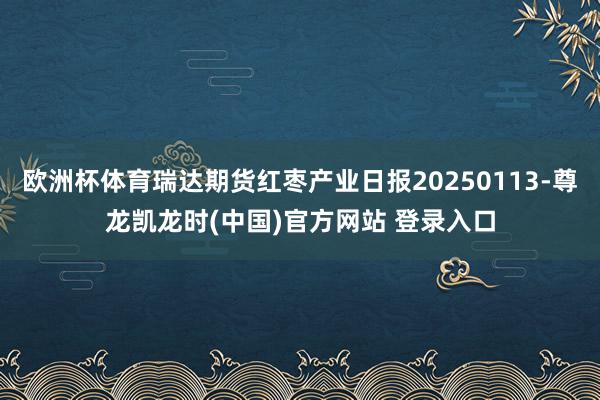 欧洲杯体育瑞达期货红枣产业日报20250113-尊龙凯龙时(中国)官方网站 登录入口