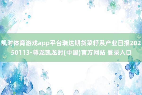 凯时体育游戏app平台瑞达期货菜籽系产业日报20250113-尊龙凯龙时(中国)官方网站 登录入口