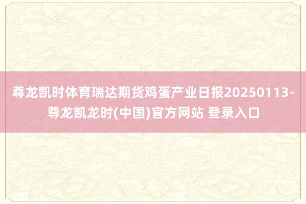 尊龙凯时体育瑞达期货鸡蛋产业日报20250113-尊龙凯龙时(中国)官方网站 登录入口