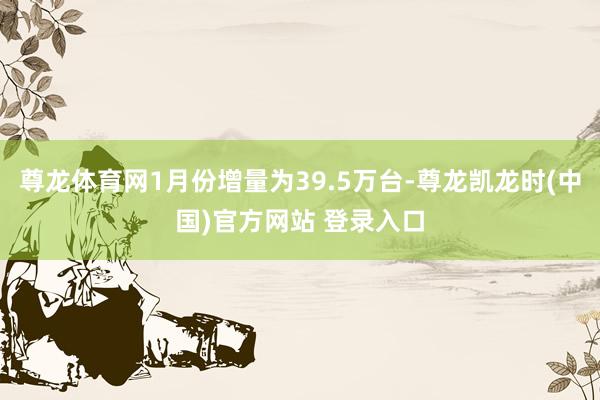 尊龙体育网1月份增量为39.5万台-尊龙凯龙时(中国)官方网站 登录入口