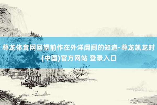 尊龙体育网回望前作在外洋阛阓的知道-尊龙凯龙时(中国)官方网站 登录入口