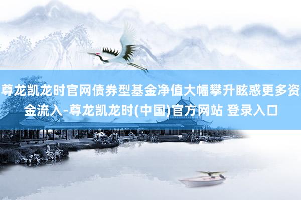 尊龙凯龙时官网债券型基金净值大幅攀升眩惑更多资金流入-尊龙凯龙时(中国)官方网站 登录入口