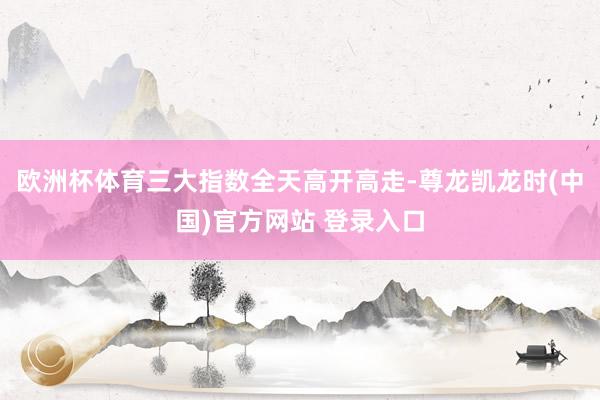 欧洲杯体育三大指数全天高开高走-尊龙凯龙时(中国)官方网站 登录入口