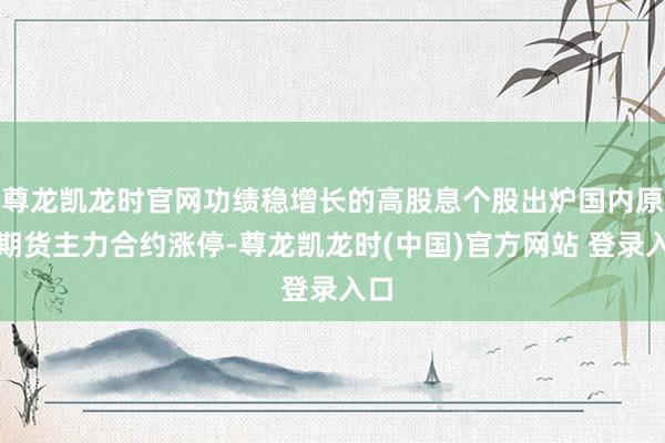 尊龙凯龙时官网功绩稳增长的高股息个股出炉国内原油期货主力合约涨停-尊龙凯龙时(中国)官方网站 登录入口
