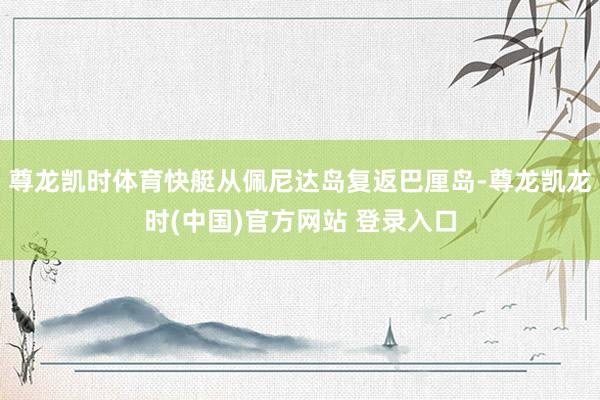 尊龙凯时体育快艇从佩尼达岛复返巴厘岛-尊龙凯龙时(中国)官方网站 登录入口