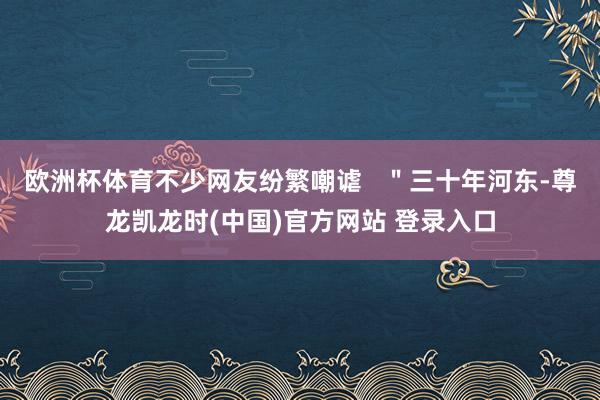 欧洲杯体育不少网友纷繁嘲谑   ＂三十年河东-尊龙凯龙时(中国)官方网站 登录入口
