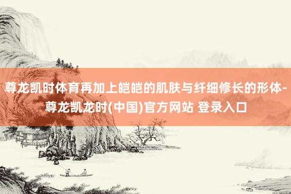 尊龙凯时体育再加上皑皑的肌肤与纤细修长的形体-尊龙凯龙时(中国)官方网站 登录入口