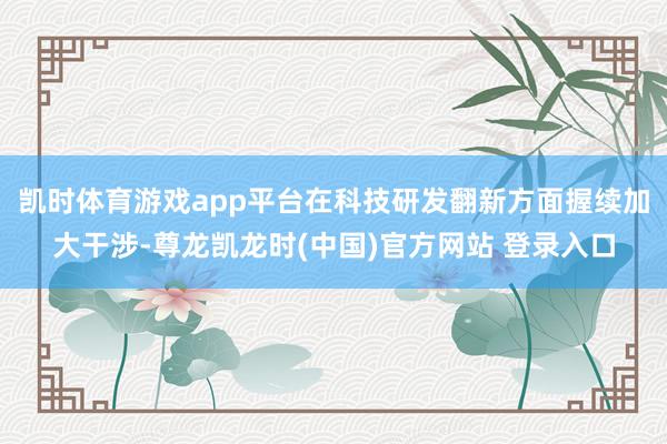 凯时体育游戏app平台在科技研发翻新方面握续加大干涉-尊龙凯龙时(中国)官方网站 登录入口