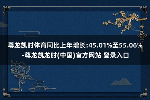 尊龙凯时体育同比上年增长:45.01%至55.06%-尊龙凯龙时(中国)官方网站 登录入口