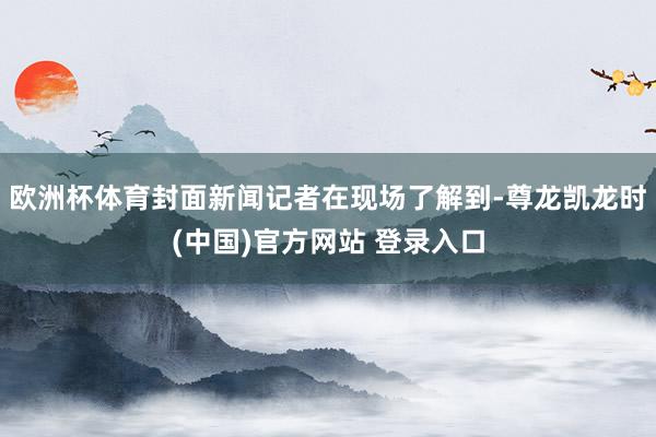 欧洲杯体育封面新闻记者在现场了解到-尊龙凯龙时(中国)官方网站 登录入口