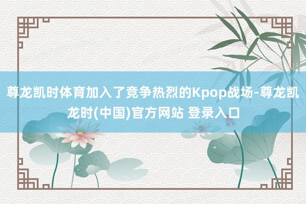 尊龙凯时体育加入了竞争热烈的Kpop战场-尊龙凯龙时(中国)官方网站 登录入口