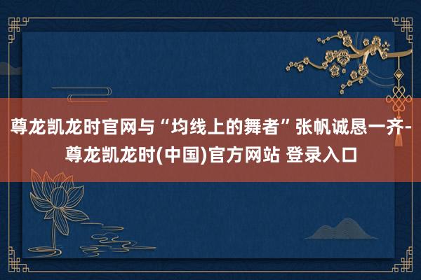 尊龙凯龙时官网与“均线上的舞者”张帆诚恳一齐-尊龙凯龙时(中国)官方网站 登录入口