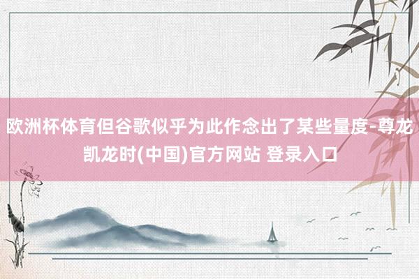 欧洲杯体育但谷歌似乎为此作念出了某些量度-尊龙凯龙时(中国)官方网站 登录入口