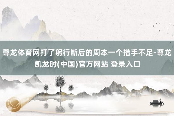 尊龙体育网打了躬行断后的周本一个措手不足-尊龙凯龙时(中国)官方网站 登录入口