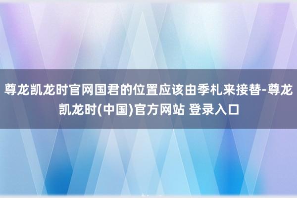 尊龙凯龙时官网国君的位置应该由季札来接替-尊龙凯龙时(中国)官方网站 登录入口