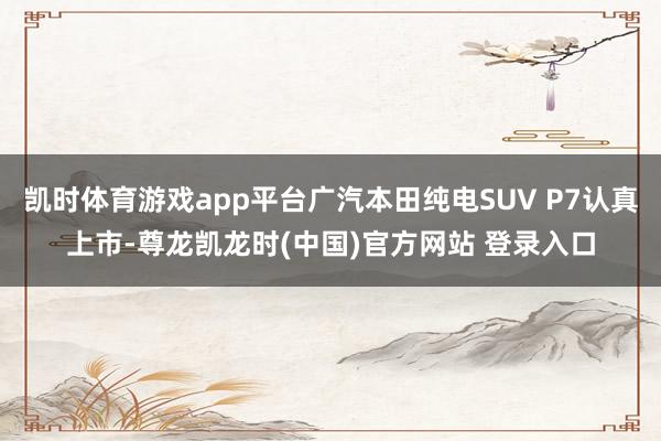 凯时体育游戏app平台广汽本田纯电SUV P7认真上市-尊龙凯龙时(中国)官方网站 登录入口