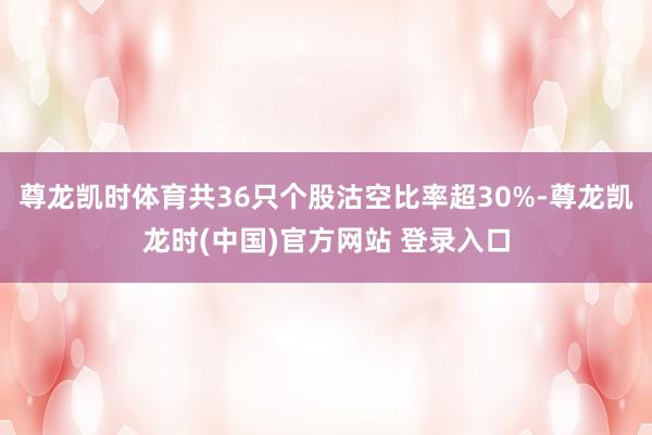 尊龙凯时体育共36只个股沽空比率超30%-尊龙凯龙时(中国)官方网站 登录入口