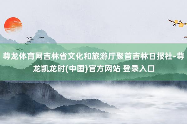 尊龙体育网吉林省文化和旅游厅聚首吉林日报社-尊龙凯龙时(中国)官方网站 登录入口