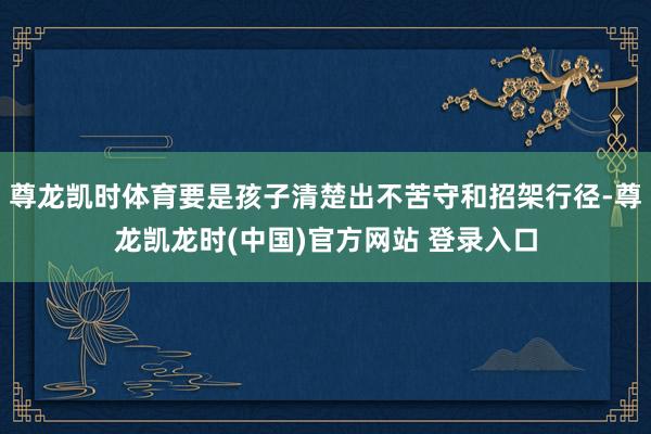 尊龙凯时体育要是孩子清楚出不苦守和招架行径-尊龙凯龙时(中国)官方网站 登录入口