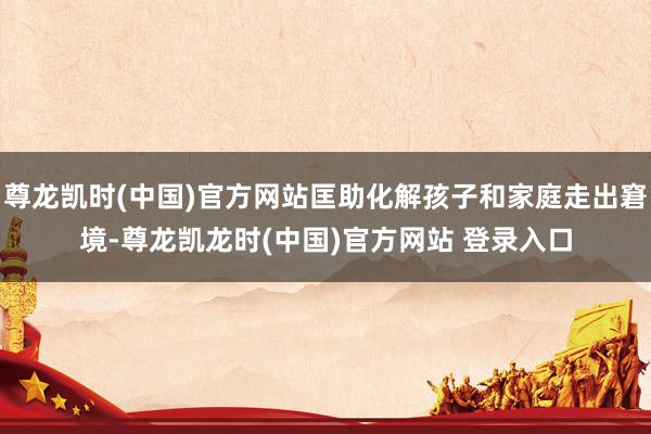 尊龙凯时(中国)官方网站匡助化解孩子和家庭走出窘境-尊龙凯龙时(中国)官方网站 登录入口