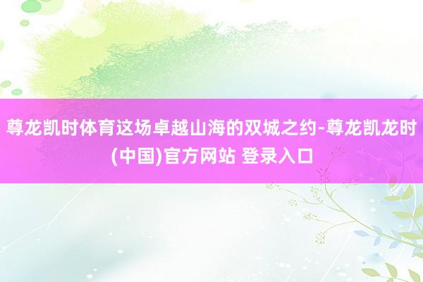 尊龙凯时体育这场卓越山海的双城之约-尊龙凯龙时(中国)官方网站 登录入口