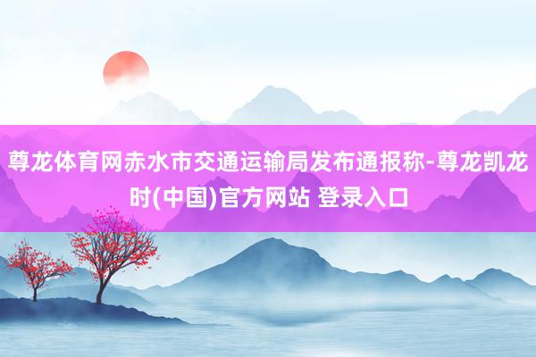 尊龙体育网赤水市交通运输局发布通报称-尊龙凯龙时(中国)官方网站 登录入口
