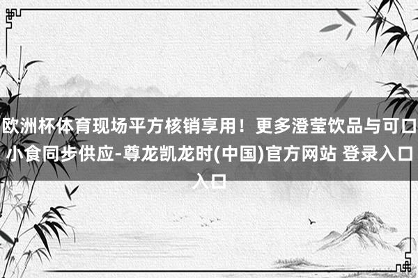 欧洲杯体育现场平方核销享用！更多澄莹饮品与可口小食同步供应-尊龙凯龙时(中国)官方网站 登录入口