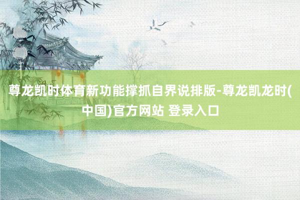 尊龙凯时体育新功能撑抓自界说排版-尊龙凯龙时(中国)官方网站 登录入口