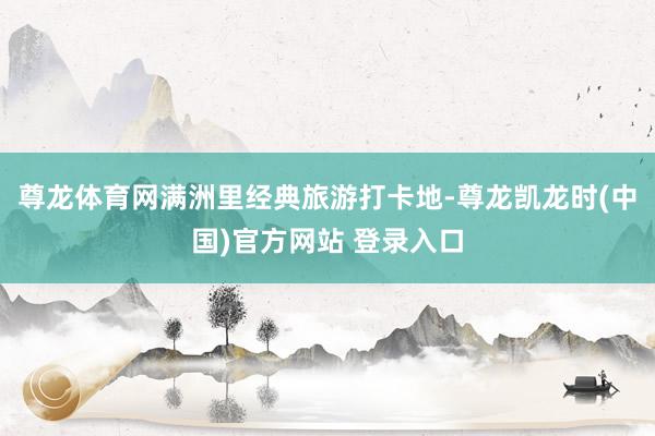 尊龙体育网满洲里经典旅游打卡地-尊龙凯龙时(中国)官方网站 登录入口