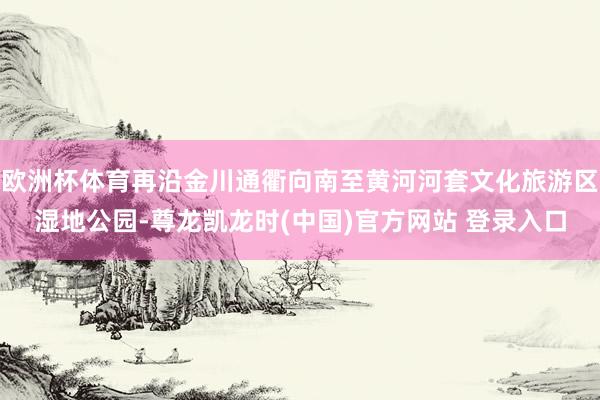 欧洲杯体育再沿金川通衢向南至黄河河套文化旅游区湿地公园-尊龙凯龙时(中国)官方网站 登录入口