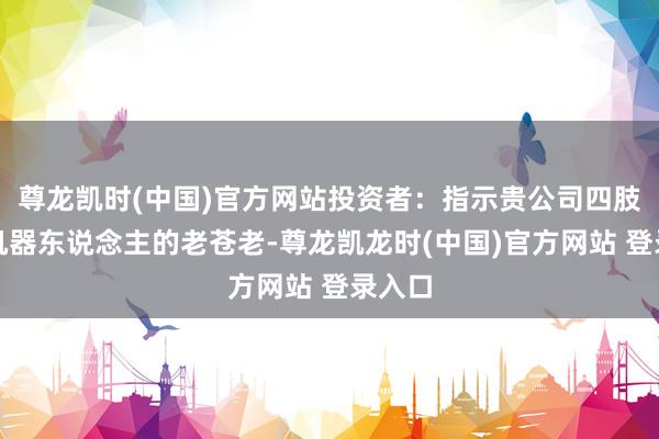 尊龙凯时(中国)官方网站投资者：指示贵公司四肢军工机器东说念主的老苍老-尊龙凯龙时(中国)官方网站 登录入口