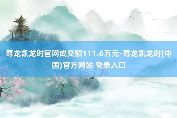 尊龙凯龙时官网成交额111.6万元-尊龙凯龙时(中国)官方网站 登录入口