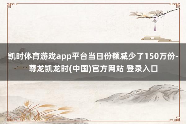 凯时体育游戏app平台当日份额减少了150万份-尊龙凯龙时(中国)官方网站 登录入口
