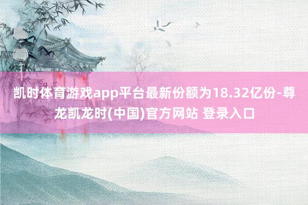 凯时体育游戏app平台最新份额为18.32亿份-尊龙凯龙时(中国)官方网站 登录入口