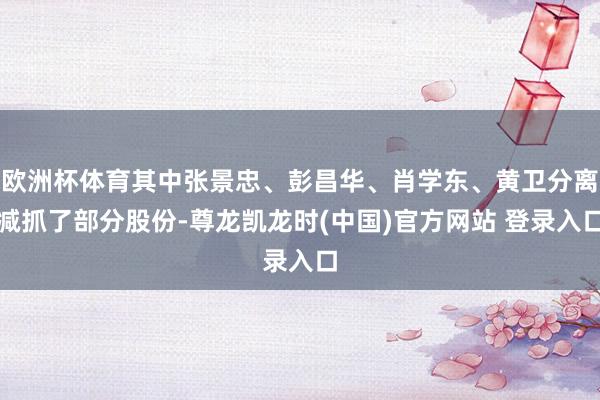 欧洲杯体育其中张景忠、彭昌华、肖学东、黄卫分离减抓了部分股份-尊龙凯龙时(中国)官方网站 登录入口