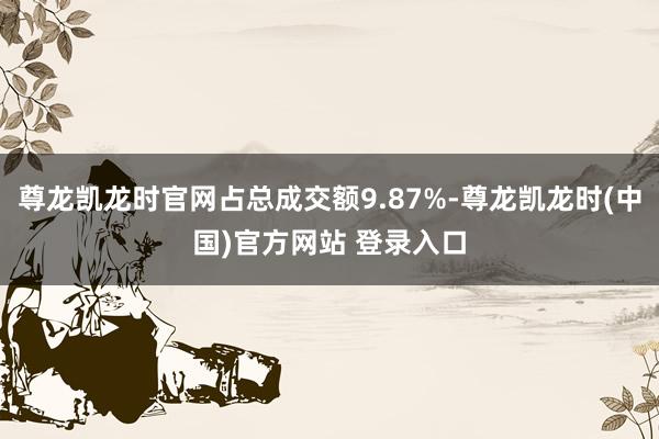 尊龙凯龙时官网占总成交额9.87%-尊龙凯龙时(中国)官方网站 登录入口