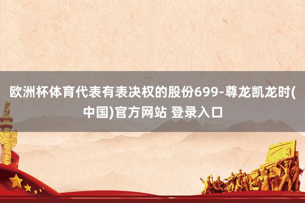 欧洲杯体育代表有表决权的股份699-尊龙凯龙时(中国)官方网站 登录入口