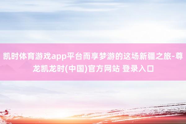 凯时体育游戏app平台而享梦游的这场新疆之旅-尊龙凯龙时(中国)官方网站 登录入口