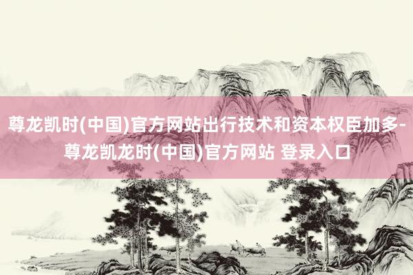 尊龙凯时(中国)官方网站出行技术和资本权臣加多-尊龙凯龙时(中国)官方网站 登录入口