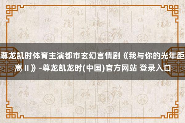 尊龙凯时体育主演都市玄幻言情剧《我与你的光年距离Ⅱ》-尊龙凯龙时(中国)官方网站 登录入口
