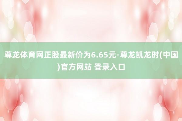 尊龙体育网正股最新价为6.65元-尊龙凯龙时(中国)官方网站 登录入口