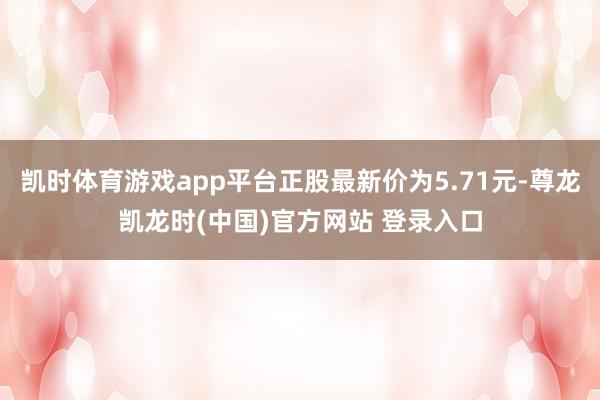 凯时体育游戏app平台正股最新价为5.71元-尊龙凯龙时(中国)官方网站 登录入口