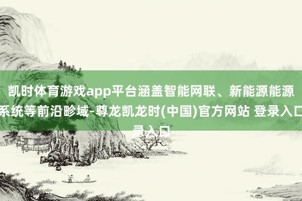 凯时体育游戏app平台涵盖智能网联、新能源能源系统等前沿畛域-尊龙凯龙时(中国)官方网站 登录入口