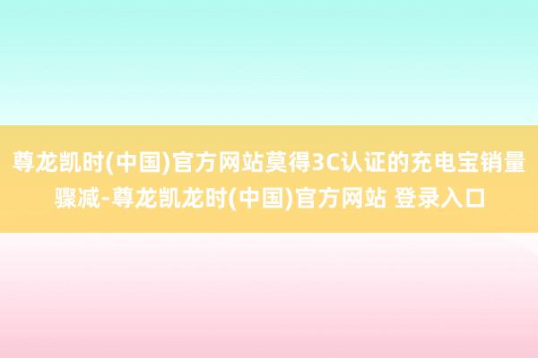 尊龙凯时(中国)官方网站莫得3C认证的充电宝销量骤减-尊龙凯龙时(中国)官方网站 登录入口