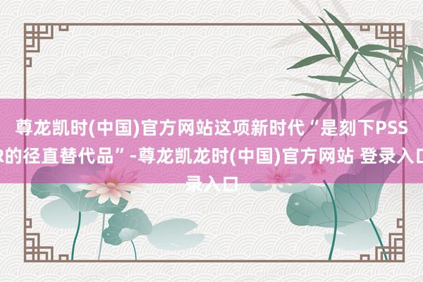 尊龙凯时(中国)官方网站这项新时代“是刻下PSSR的径直替代品”-尊龙凯龙时(中国)官方网站 登录入口