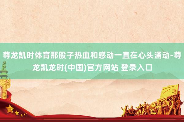 尊龙凯时体育那股子热血和感动一直在心头涌动-尊龙凯龙时(中国)官方网站 登录入口