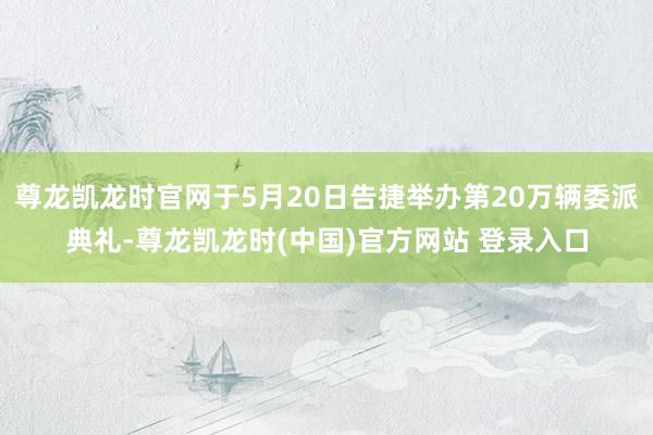 尊龙凯龙时官网于5月20日告捷举办第20万辆委派典礼-尊龙凯龙时(中国)官方网站 登录入口