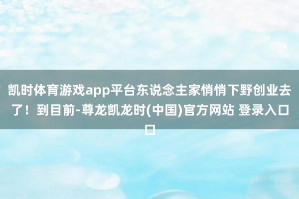 凯时体育游戏app平台东说念主家悄悄下野创业去了！到目前-尊龙凯龙时(中国)官方网站 登录入口