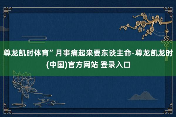 尊龙凯时体育”月事痛起来要东谈主命-尊龙凯龙时(中国)官方网站 登录入口